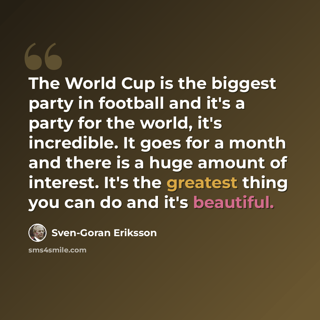“The World Cup is the biggest party in football and it's a party for the world, it's incredible. It goes for a month and there is a huge amount of interest. It's the greatest thing you can do and it's beautiful.” quote by Sven-Goran Eriksson