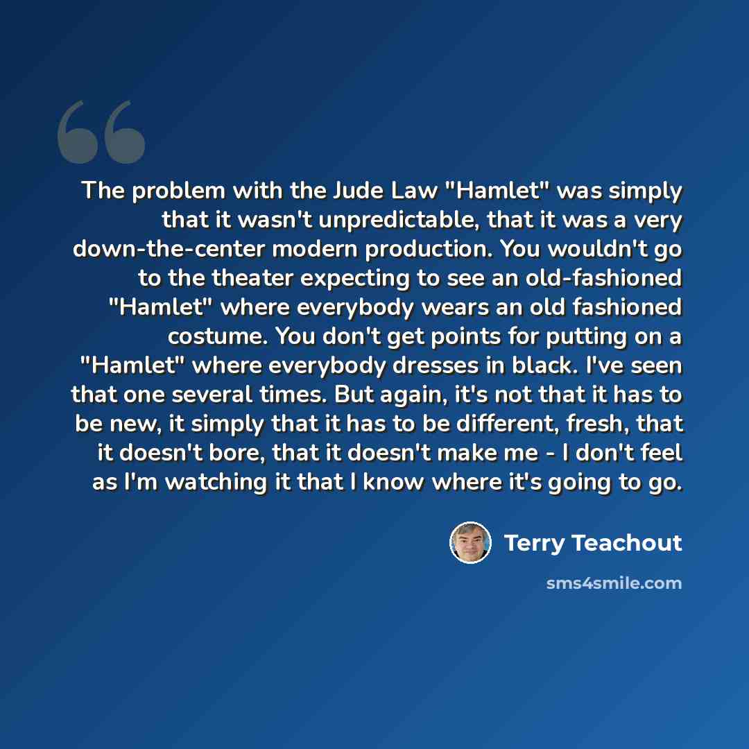 “The problem with the Jude Law "Hamlet" was simply that it wasn't unpredictable, that it was a very down-the-center modern production. You wouldn't go to the theater expecting to see an old-fashioned "Hamlet" where everybody wears an old fashioned costume. You don't get points for putting on a…” quote by Terry Teachout