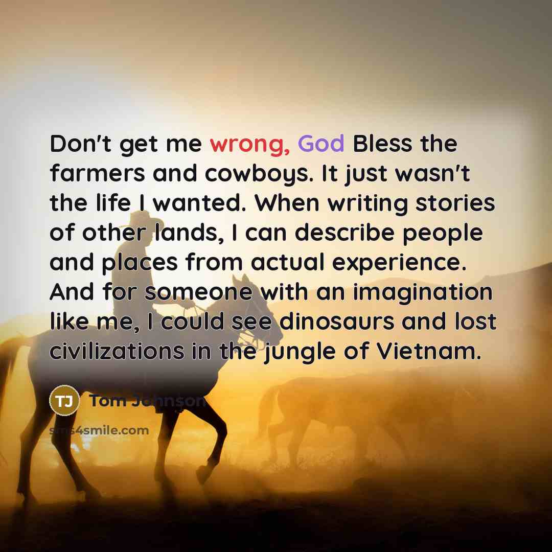 “Don't get me wrong, God Bless the farmers and cowboys. It just wasn't the life I wanted. When writing stories of other lands, I can describe people and places from actual experience. And for someone with an imagination like me, I could see dinosaurs and lost civilizations in the jungle of Vietnam.” quote by Tom Johnson