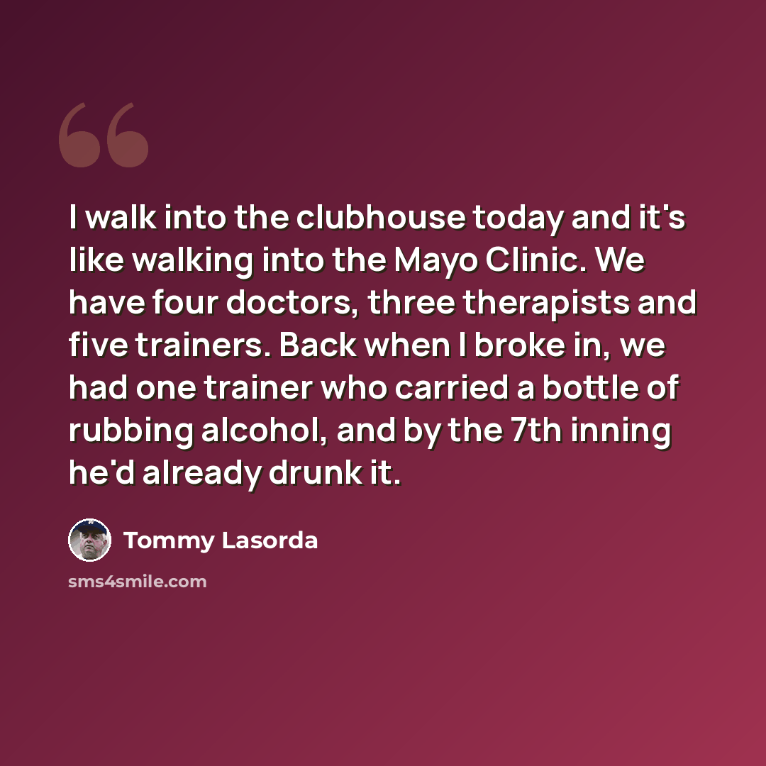 “I walk into the clubhouse today and it's like walking into the Mayo Clinic. We have four doctors, three therapists and five trainers. Back when I broke in, we had one trainer who carried a bottle of rubbing alcohol, and by the 7th inning he'd already drunk it.” quote by Tommy Lasorda