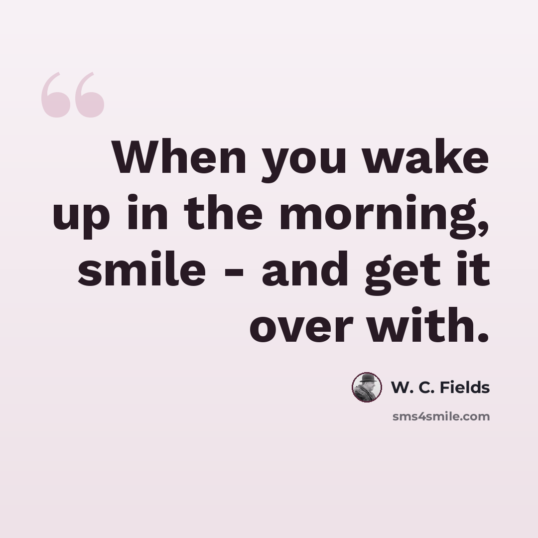“When you wake up in the morning, smile - and get it over with.” quote by W. C. Fields