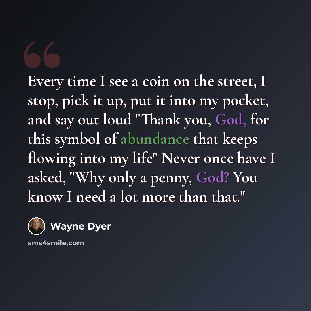 “Every time I see a coin on the street, I stop, pick it up, put it into my pocket, and say out loud "Thank you, God, for this symbol of abundance that keeps flowing into my life" Never once have I asked, "Why only a penny, God? You know I need a lot more than that."” quote by Wayne Dyer