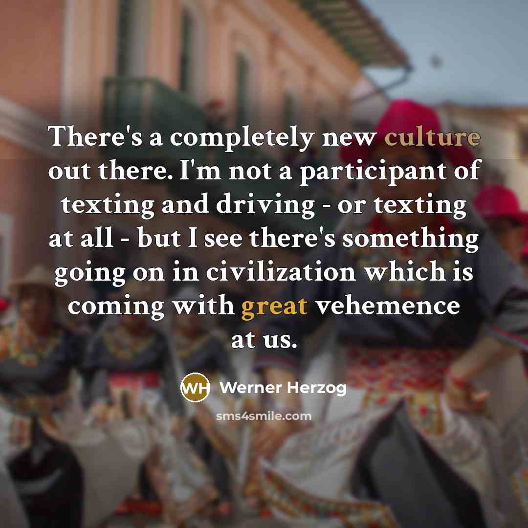 “There's a completely new culture out there. I'm not a participant of texting and driving - or texting at all - but I see there's something going on in civilization which is coming with great vehemence at us.” quote by Werner Herzog