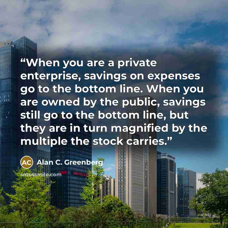 “When you are a private enterprise, savings on expenses go to the bottom line. When you are owned by the public, savings still go to the bottom line, but they are in turn magnified by the multiple the stock carries.” quote by Alan C. Greenberg
