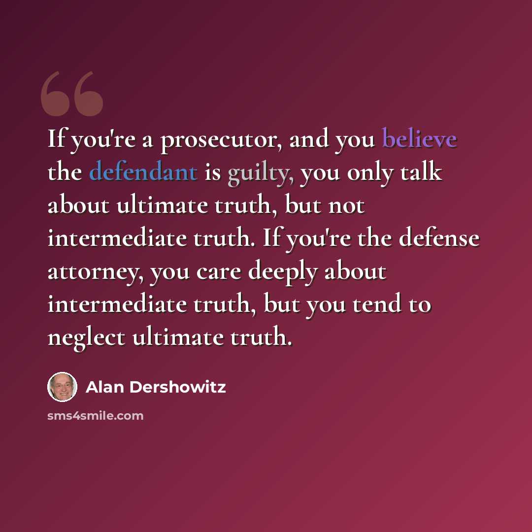 “If you're a prosecutor, and you believe the defendant is guilty, you only talk about ultimate truth, but not intermediate truth. If you're the defense attorney, you care deeply about intermediate truth, but you tend to neglect ultimate truth.” quote by Alan Dershowitz