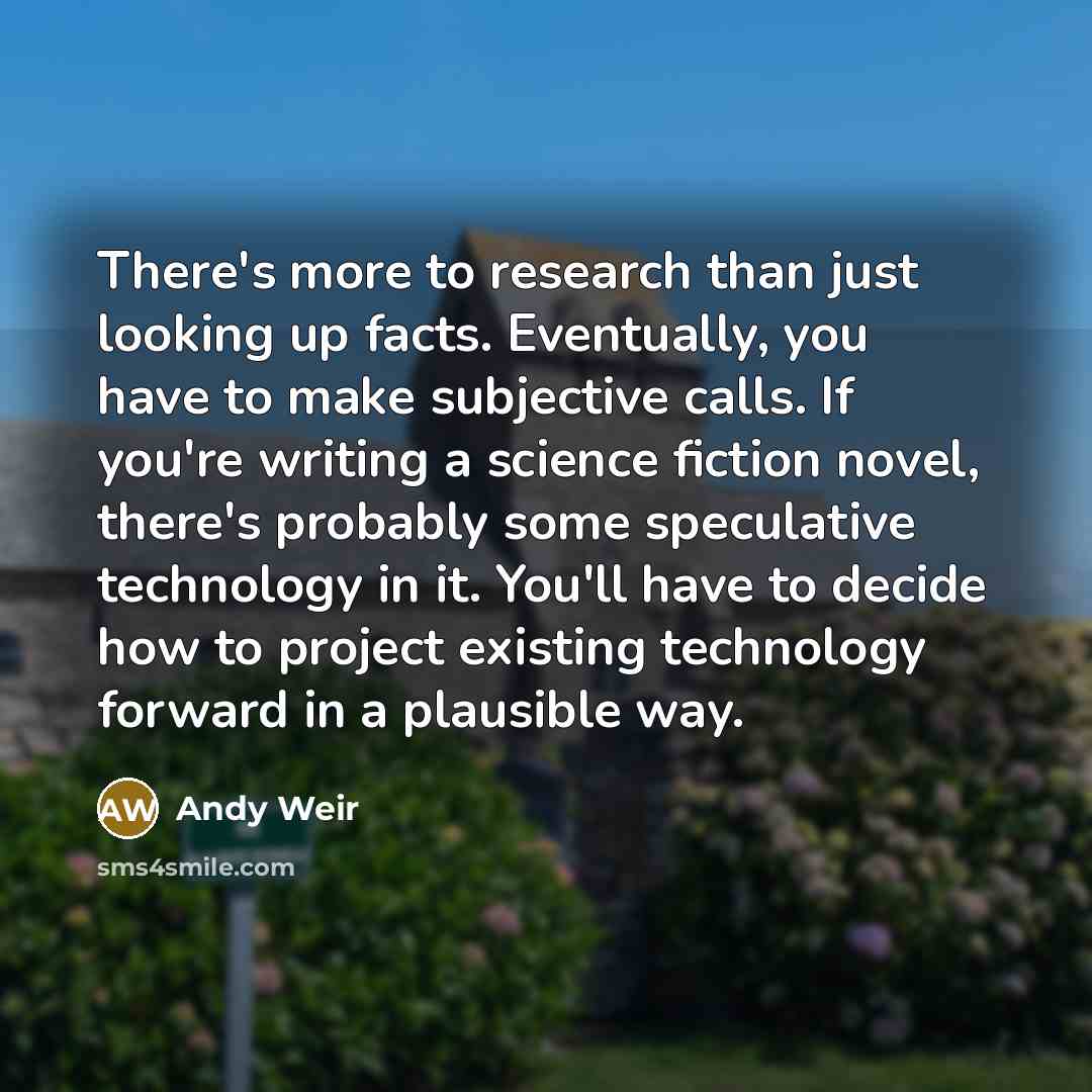 “There's more to research than just looking up facts. Eventually, you have to make subjective calls. If you're writing a science fiction novel, there's probably some speculative technology in it. You'll have to decide how to project existing technology forward in a plausible way.” quote by Andy Weir