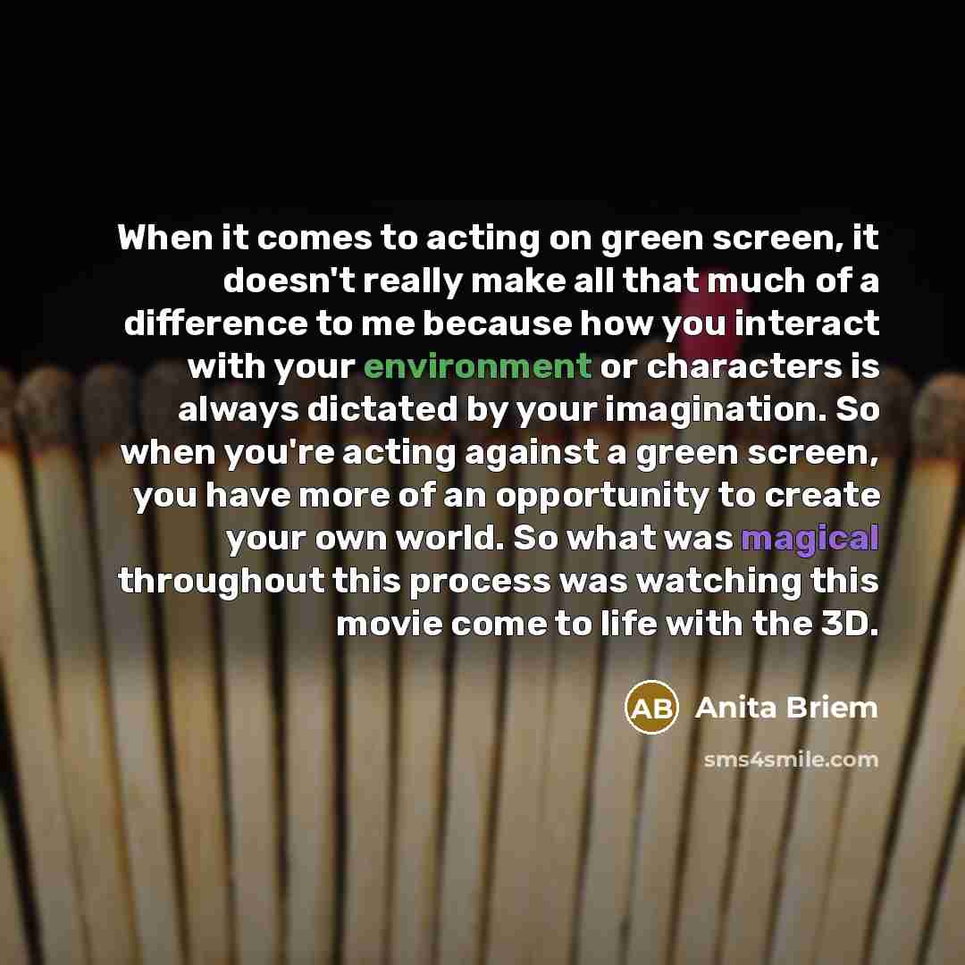 “When it comes to acting on green screen, it doesn't really make all that much of a difference to me because how you interact with your environment or characters is always dictated by your imagination. So when you're acting against a green screen, you have more of an opportunity to create your own…” quote by Anita Briem