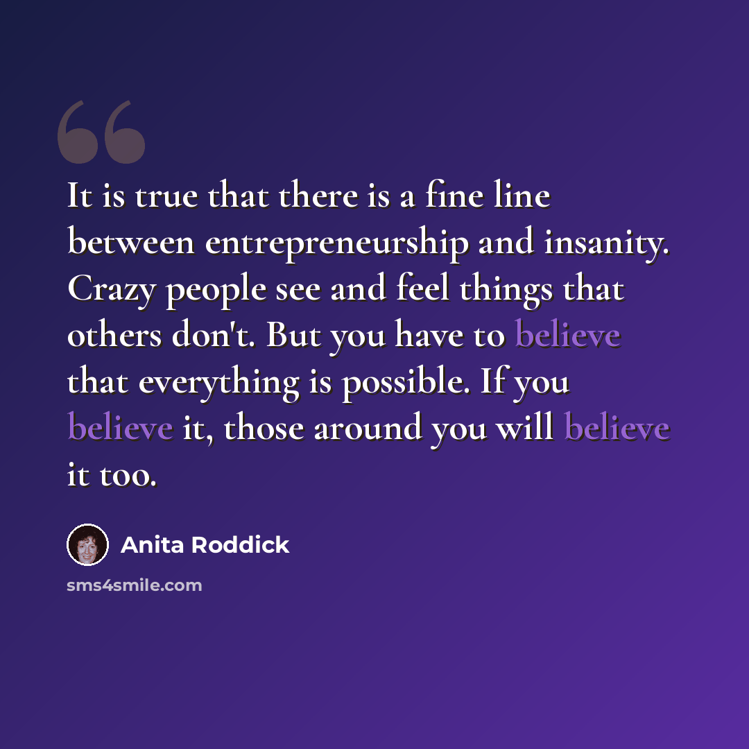 “It is true that there is a fine line between entrepreneurship and insanity. Crazy people see and feel things that others don't. But you have to believe that everything is possible. If you believe it, those around you will believe it too.” quote by Anita Roddick
