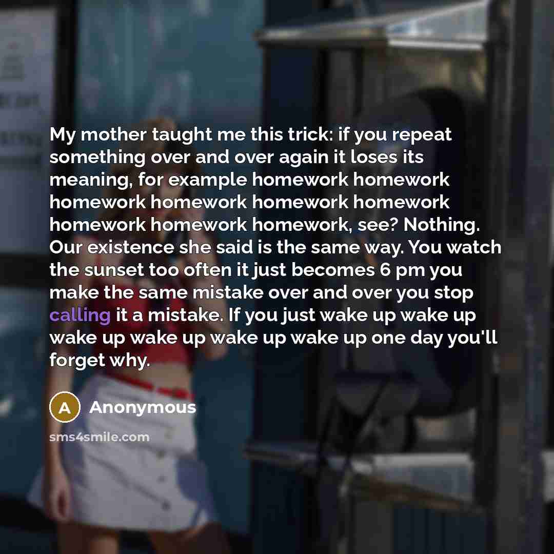 “My mother taught me this trick: if you repeat something over and over again it loses its meaning, for example homework homework homework homework homework homework homework homework homework, see? Nothing. Our existence she said is the same way. You watch the sunset too often it just becomes 6 pm…” quote by Anonymous