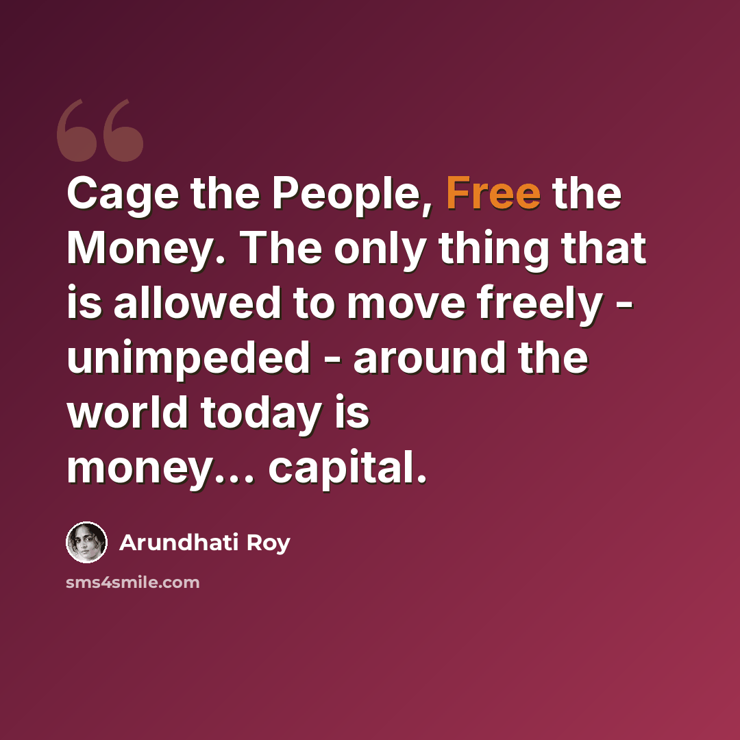 “Cage the People, Free the Money. The only thing that is allowed to move freely - unimpeded - around the world today is money... capital.” quote by Arundhati Roy