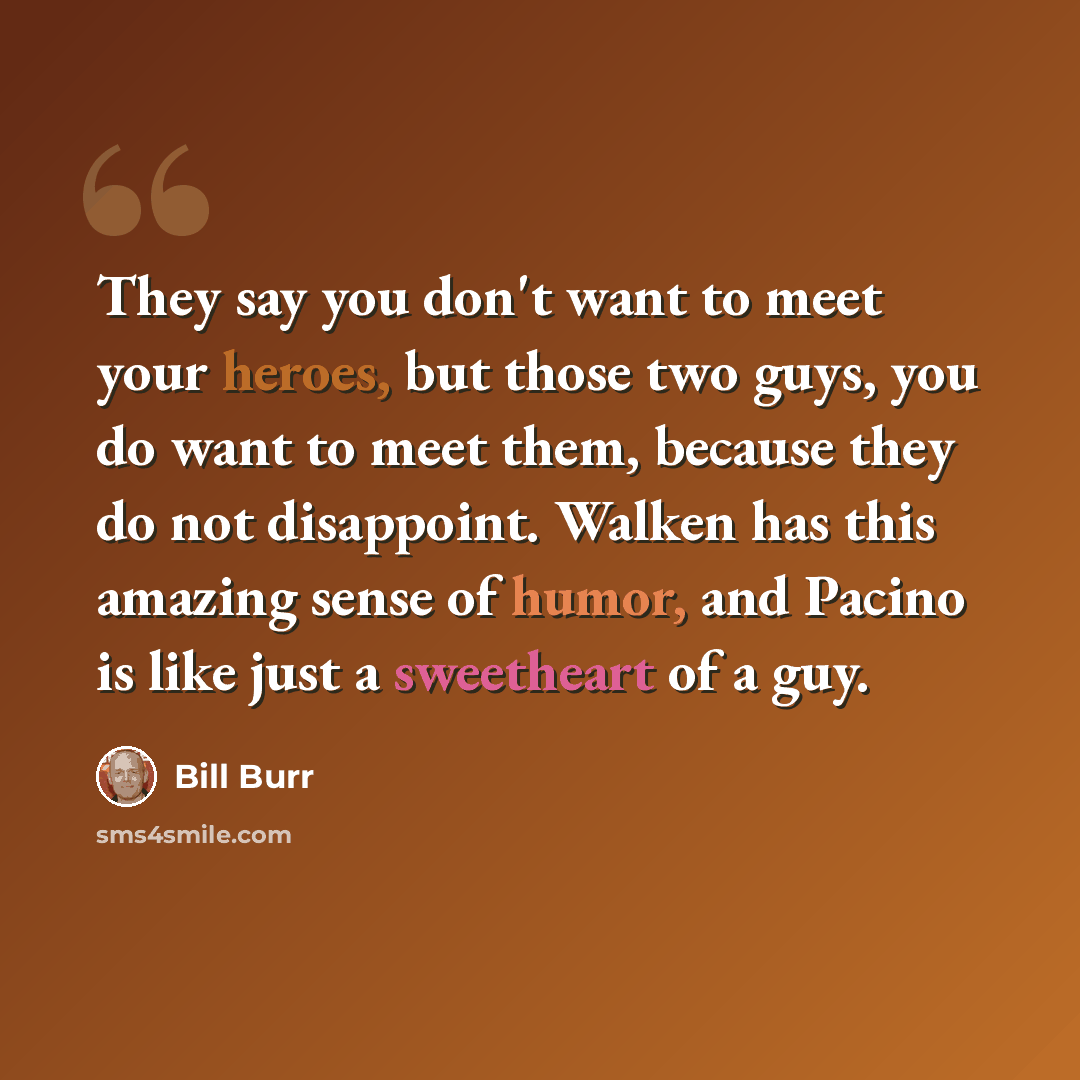 “They say you don't want to meet your heroes, but those two guys, you do want to meet them, because they do not disappoint. Walken has this amazing sense of humor, and Pacino is like just a sweetheart of a guy.” quote by Bill Burr