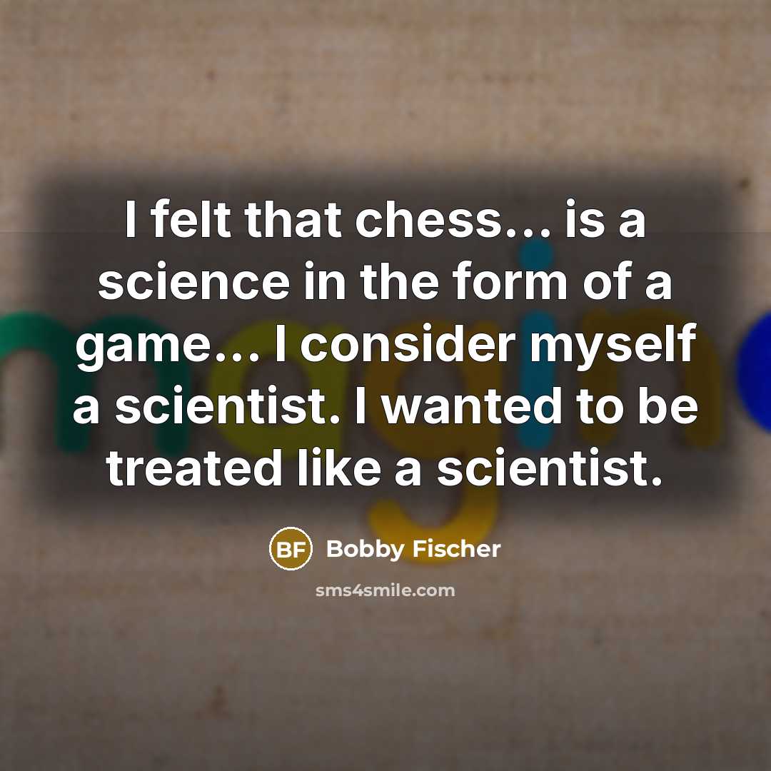 “I felt that chess... is a science in the form of a game... I consider myself a scientist. I wanted to be treated like a scientist.” quote by Bobby Fischer