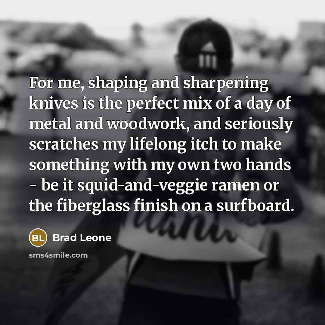 “For me, shaping and sharpening knives is the perfect mix of a day of metal and woodwork, and seriously scratches my lifelong itch to make something with my own two hands - be it squid-and-veggie ramen or the fiberglass finish on a surfboard.” quote by Brad Leone