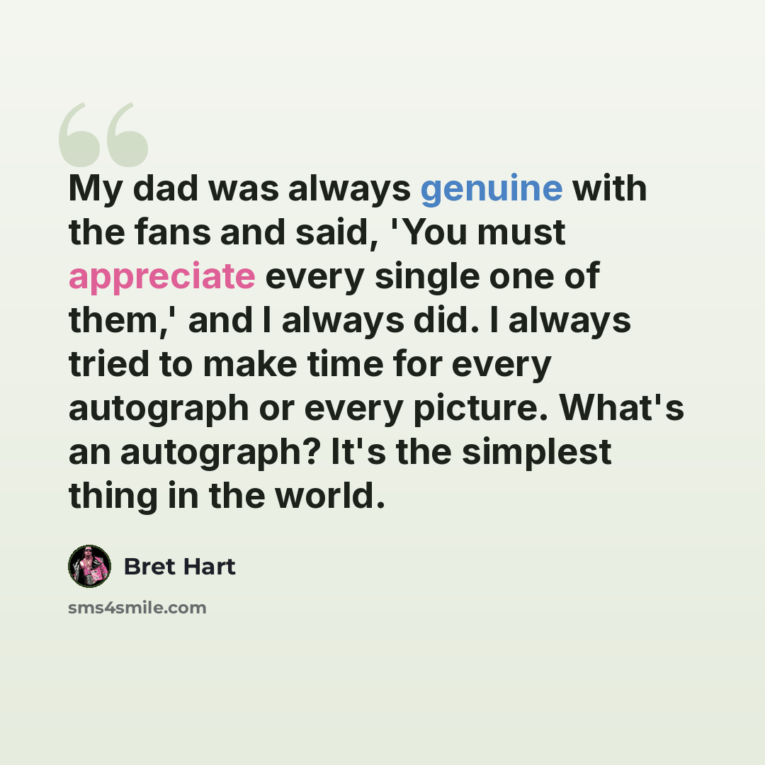 “My dad was always genuine with the fans and said, 'You must appreciate every single one of them,' and I always did. I always tried to make time for every autograph or every picture. What's an autograph? It's the simplest thing in the world.” quote by Bret Hart