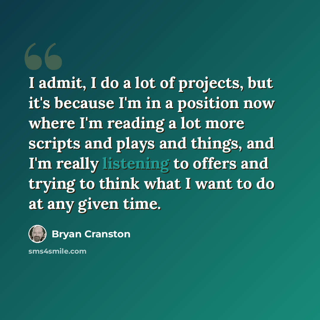 “I admit, I do a lot of projects, but it's because I'm in a position now where I'm reading a lot more scripts and plays and things, and I'm really listening to offers and trying to think what I want to do at any given time.” quote by Bryan Cranston