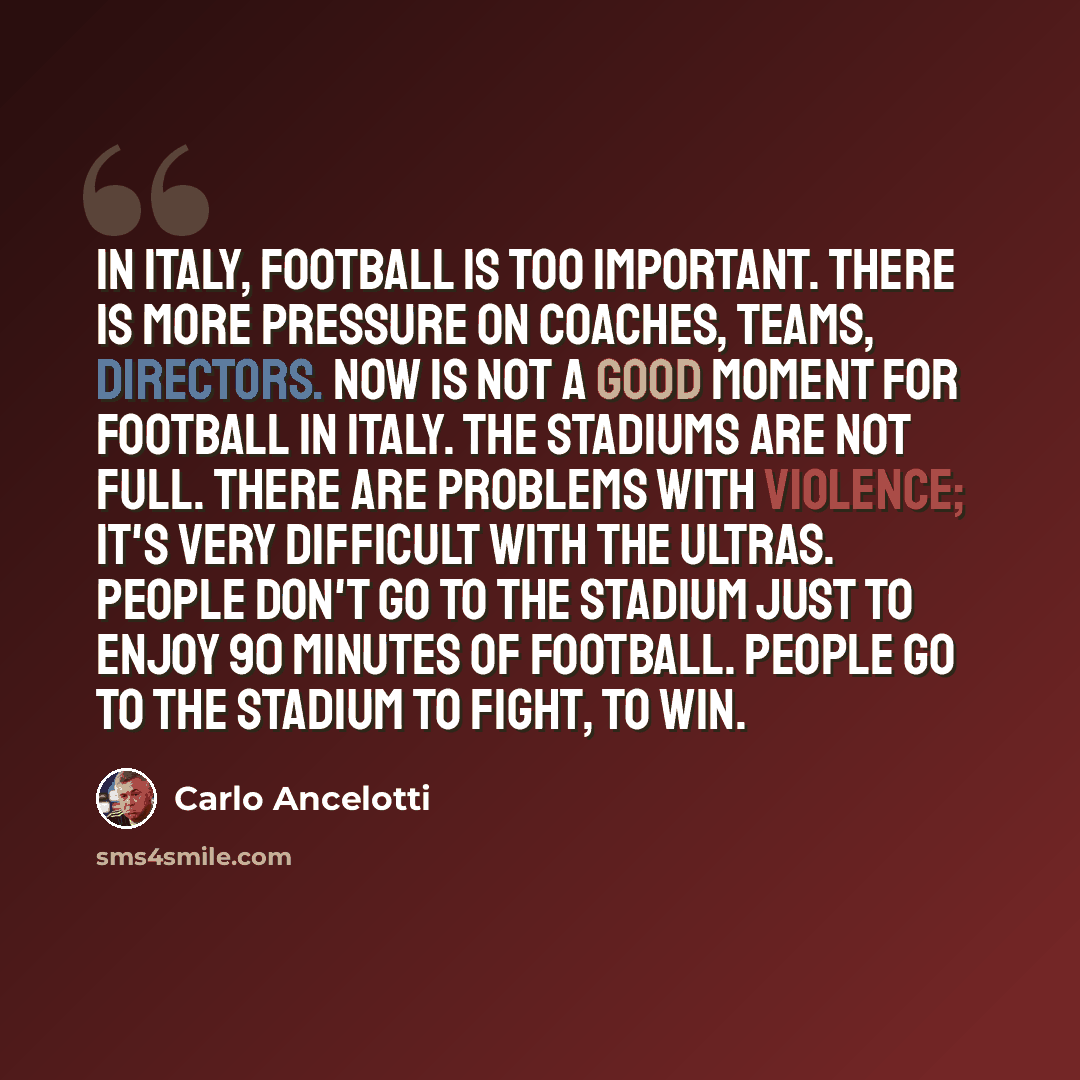 “In Italy, football is too important. There is more pressure on coaches, teams, directors. Now is not a good moment for football in Italy. The stadiums are not full. There are problems with violence; it's very difficult with the ultras. People don't go to the stadium just to enjoy 90 minutes of…” quote by Carlo Ancelotti