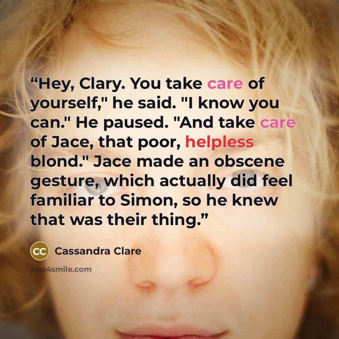 “Hey, Clary. You take care of yourself," he said. "I know you can." He paused. "And take care of Jace, that poor, helpless blond." Jace made an obscene gesture, which actually did feel familiar to Simon, so he knew that was their thing.” quote by Cassandra Clare