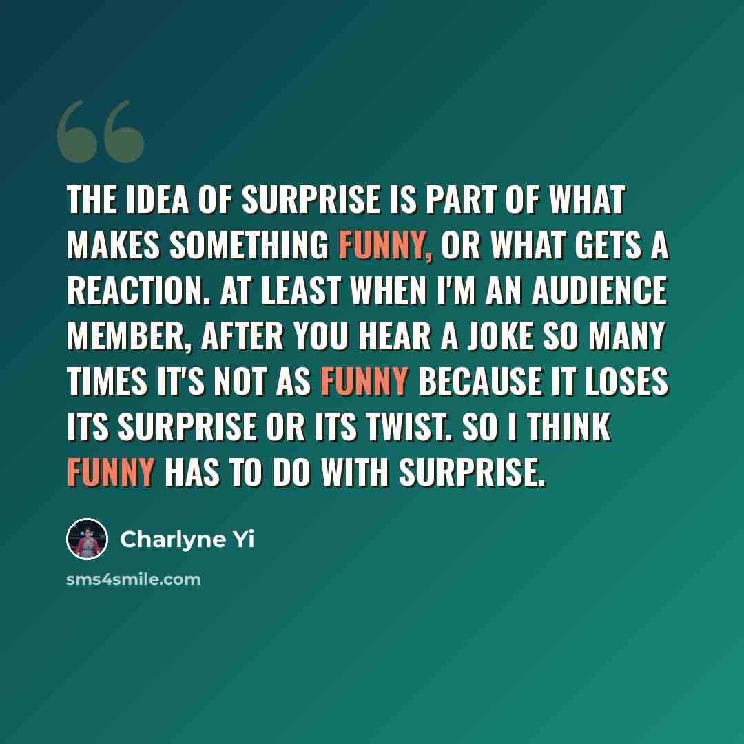 “The idea of surprise is part of what makes something funny, or what gets a reaction. At least when I'm an audience member, after you hear a joke so many times it's not as funny because it loses its surprise or its twist. So I think funny has to do with surprise.” quote by Charlyne Yi