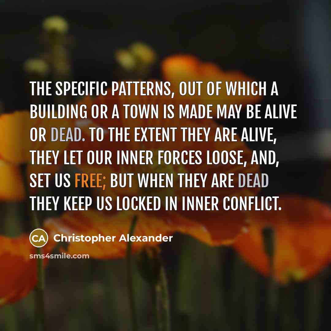 “The specific patterns, out of which a building or a town is made may be alive or dead. To the extent they are alive, they let our inner forces loose, and, set us free; but when they are dead they keep us locked in inner conflict.” quote by Christopher Alexander