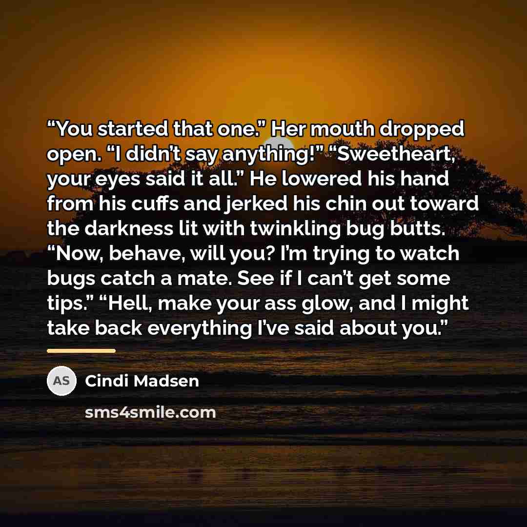 “You started that one.” Her mouth dropped open. “I didn’t say anything!” “Sweetheart, your eyes said it all.” He lowered his hand from his cuffs and jerked his chin out toward the darkness lit with twinkling bug butts. “Now, behave, will you? I’m trying to watch bugs catch a mate. See if I can’t…” quote by Cindi Madsen