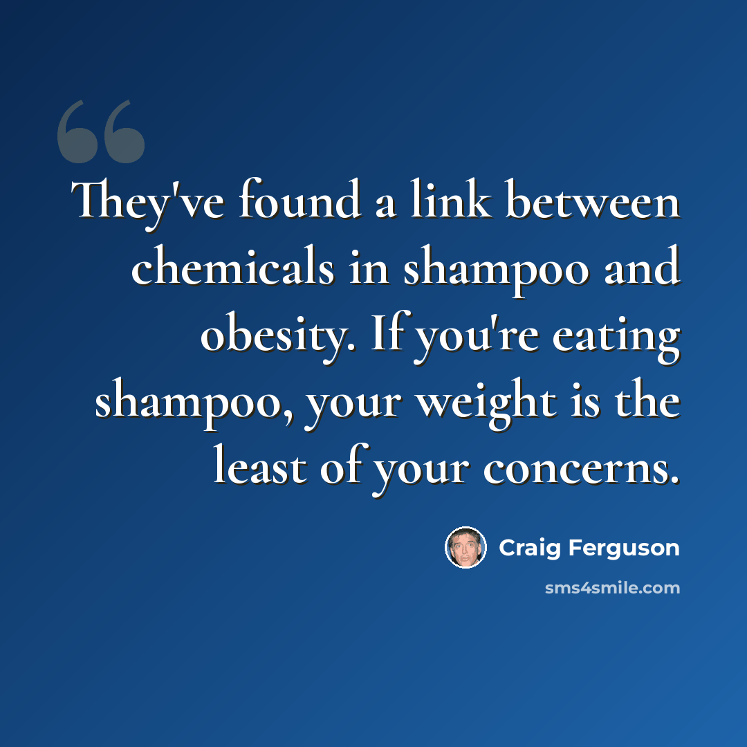 “They've found a link between chemicals in shampoo and obesity. If you're eating shampoo, your weight is the least of your concerns.” quote by Craig Ferguson