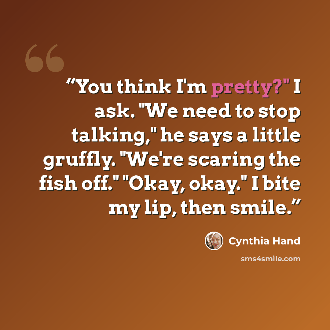 “You think I'm pretty?" I ask. "We need to stop talking," he says a little gruffly. "We're scaring the fish off." "Okay, okay." I bite my lip, then smile.” quote by Cynthia Hand