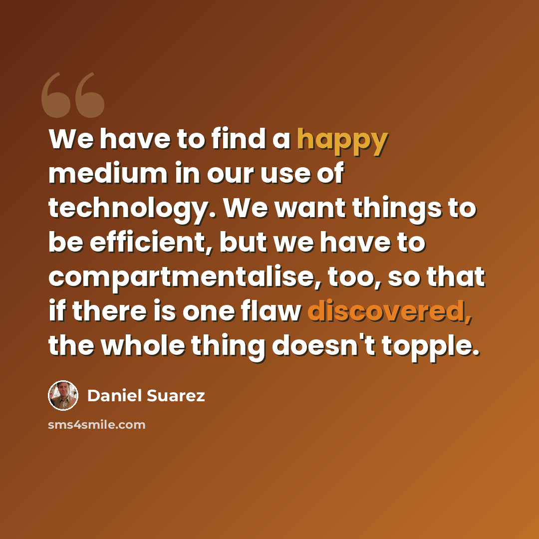 “We have to find a happy medium in our use of technology. We want things to be efficient, but we have to compartmentalise, too, so that if there is one flaw discovered, the whole thing doesn't topple.” quote by Daniel Suarez