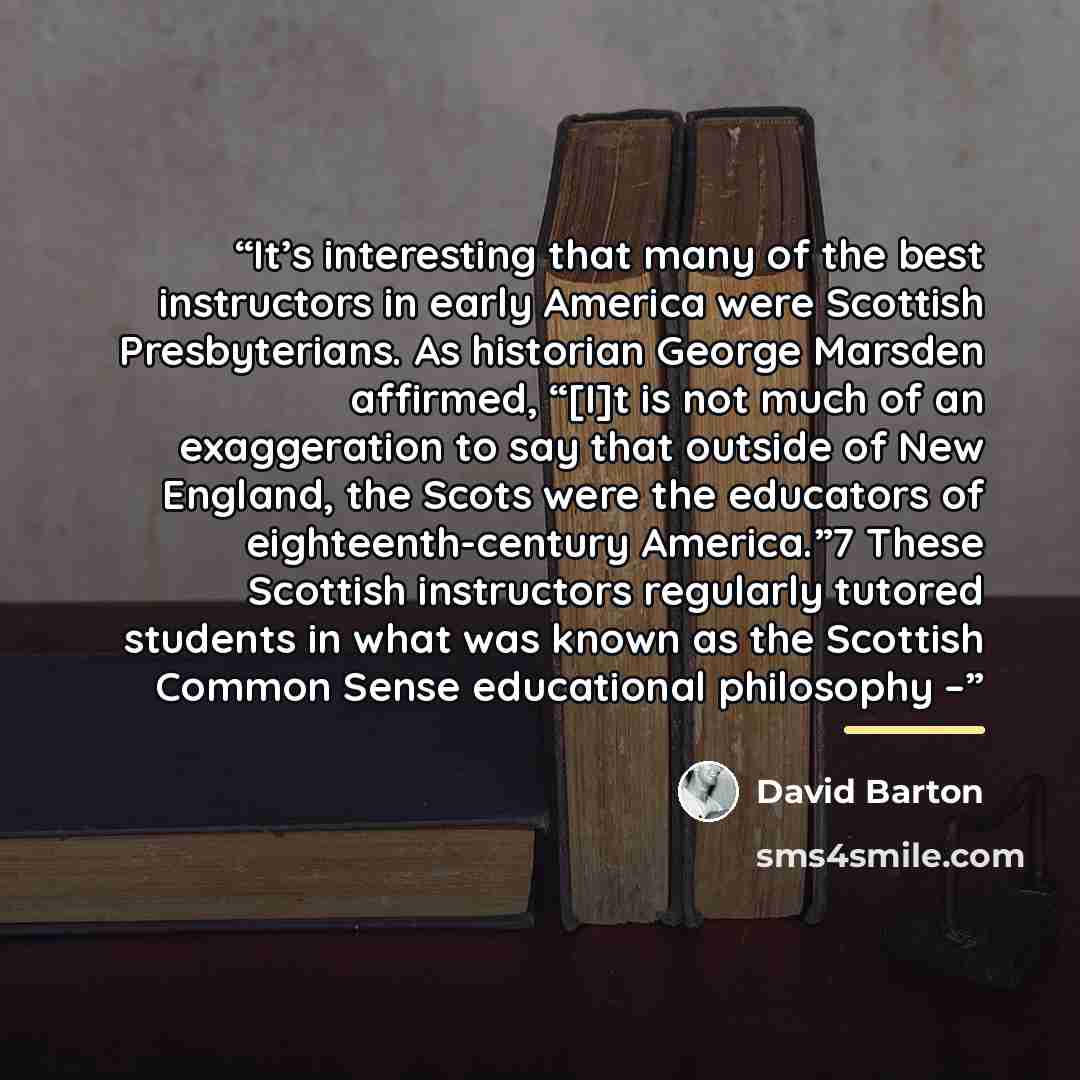 “It’s interesting that many of the best instructors in early America were Scottish Presbyterians. As historian George Marsden affirmed, “[I]t is not much of an exaggeration to say that outside of New England, the Scots were the educators of eighteenth-century America.”7 These Scottish instructors…” quote by David Barton