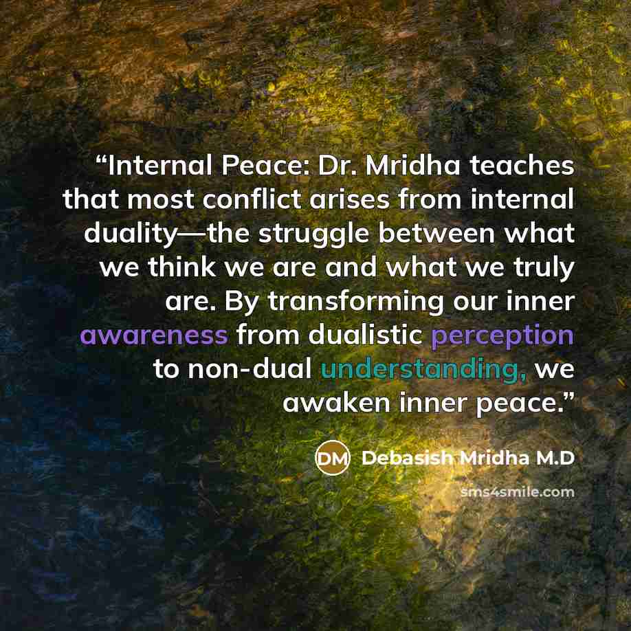 “Internal Peace: Dr. Mridha teaches that most conflict arises from internal duality—the struggle between what we think we are and what we truly are. By transforming our inner awareness from dualistic perception to non-dual understanding, we awaken inner peace.” quote by Debasish Mridha M.D