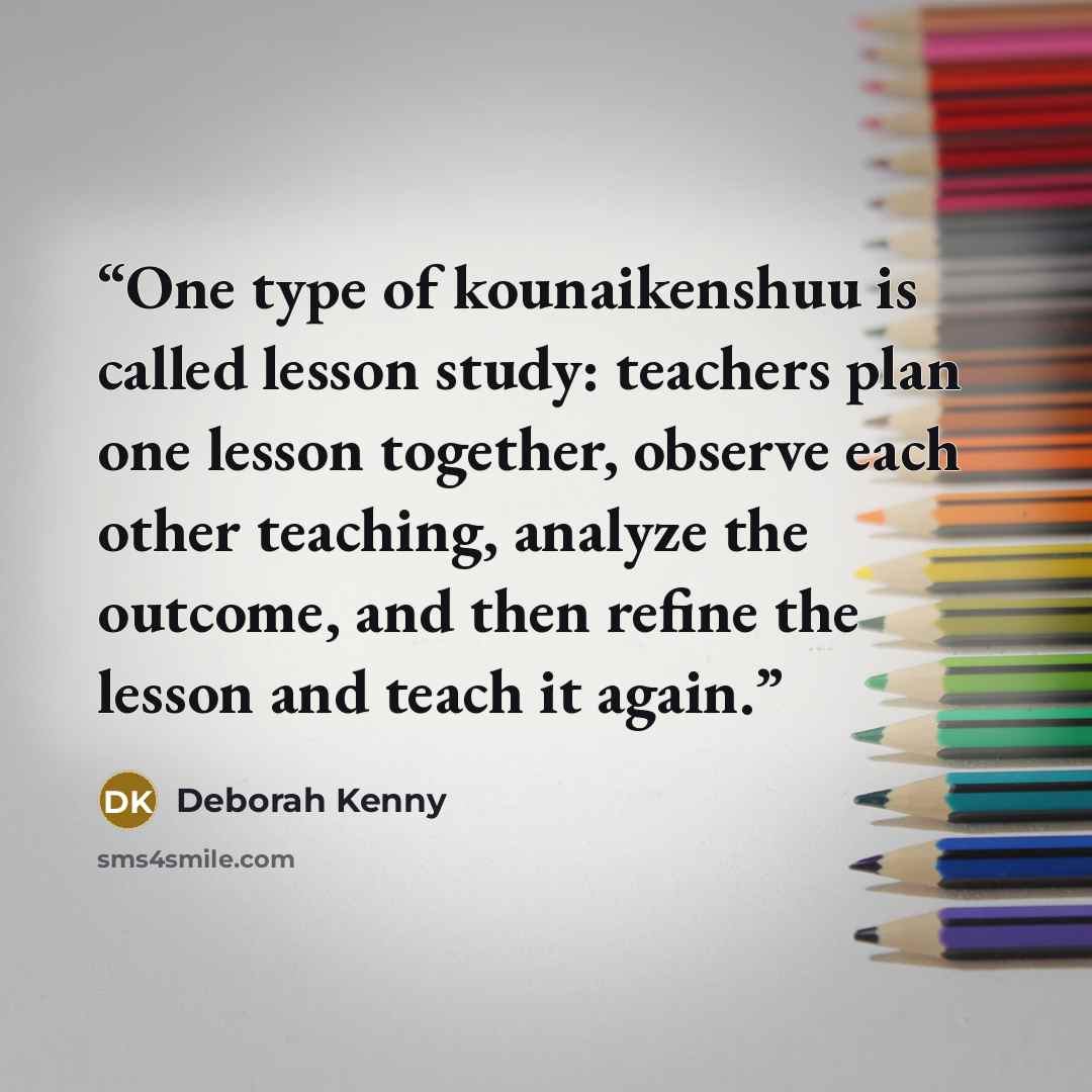 “One type of kounaikenshuu is called lesson study: teachers plan one lesson together, observe each other teaching, analyze the outcome, and then refine the lesson and teach it again.” quote by Deborah Kenny