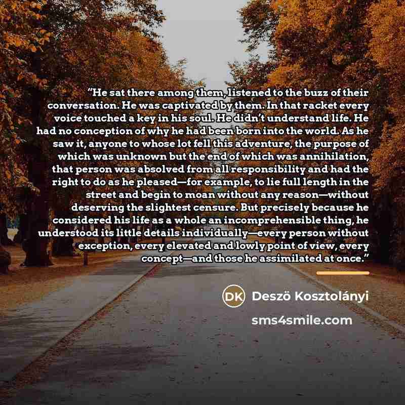 “He sat there among them, listened to the buzz of their conversation. He was captivated by them. In that racket every voice touched a key in his soul. He didn’t understand life. He had no conception of why he had been born into the world. As he saw it, anyone to whose lot fell this adventure, the…” quote by Deszö Kosztolányi