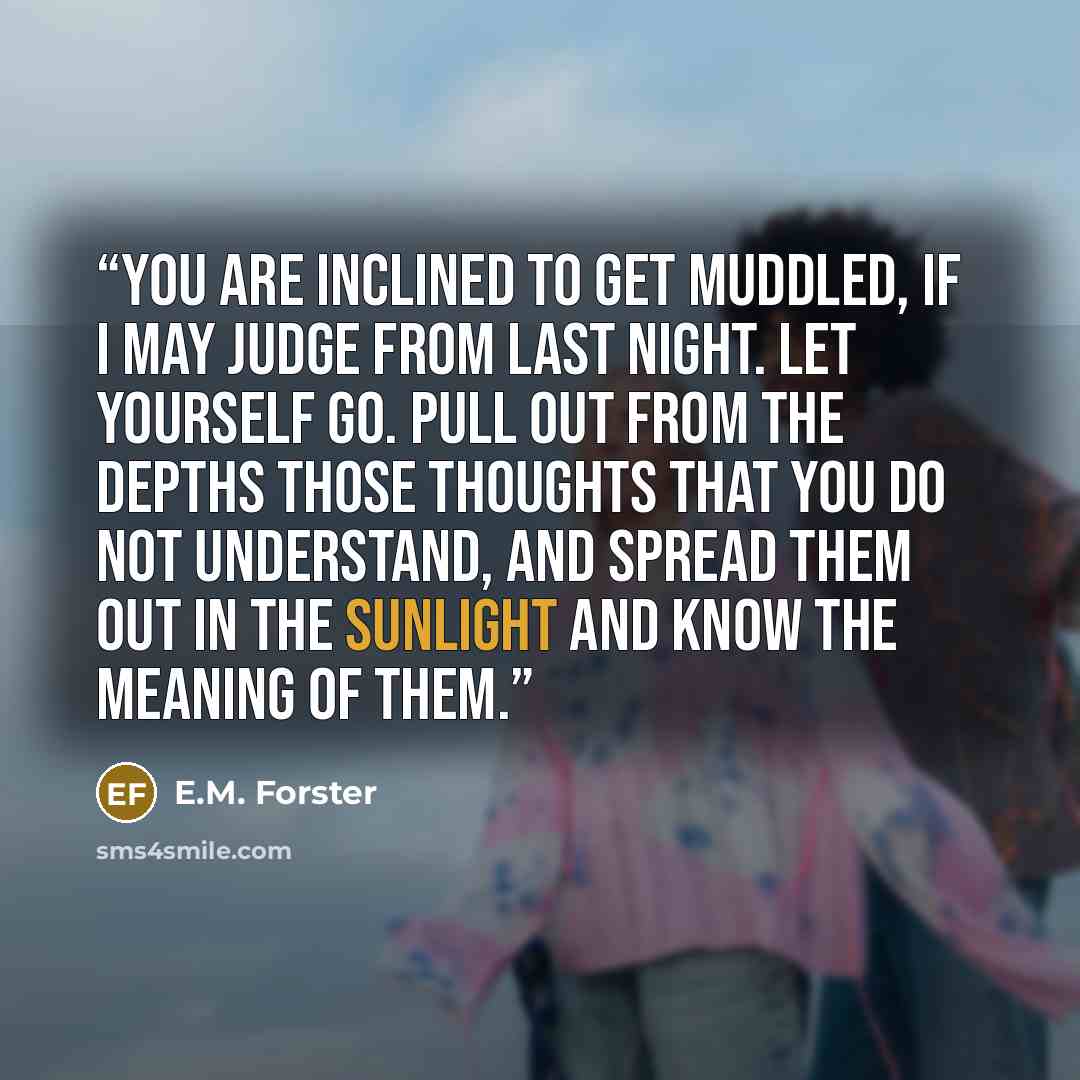 “You are inclined to get muddled, if I may judge from last night. Let yourself go. Pull out from the depths those thoughts that you do not understand, and spread them out in the sunlight and know the meaning of them.” quote by E.M. Forster