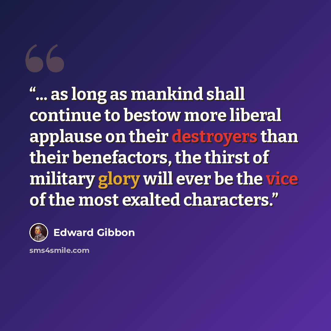 “... as long as mankind shall continue to bestow more liberal applause on their destroyers than their benefactors, the thirst of military glory will ever be the vice of the most exalted characters.” quote by Edward Gibbon