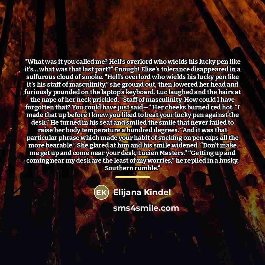 “What was it you called me? Hell’s overlord who wields his lucky pen like it’s… what was that last part?” Enough! Elise’s tolerance disappeared in a sulfurous cloud of smoke. “Hell’s overlord who wields his lucky pen like it’s his staff of masculinity,” she ground out, then lowered her head and…” quote by Elijana Kindel