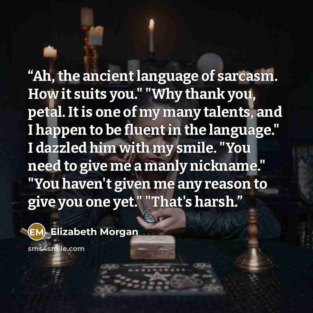 “Ah, the ancient language of sarcasm. How it suits you." "Why thank you, petal. It is one of my many talents, and I happen to be fluent in the language." I dazzled him with my smile. "You need to give me a manly nickname." "You haven't given me any reason to give you one yet." "That's harsh.” quote by Elizabeth Morgan