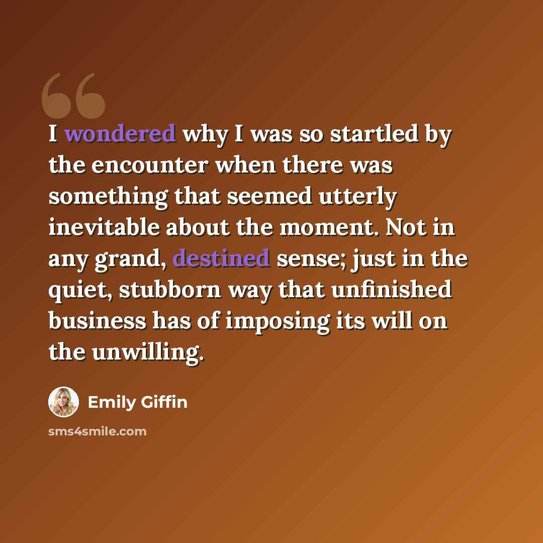 “I wondered why I was so startled by the encounter when there was something that seemed utterly inevitable about the moment. Not in any grand, destined sense; just in the quiet, stubborn way that unfinished business has of imposing its will on the unwilling.” quote by Emily Giffin