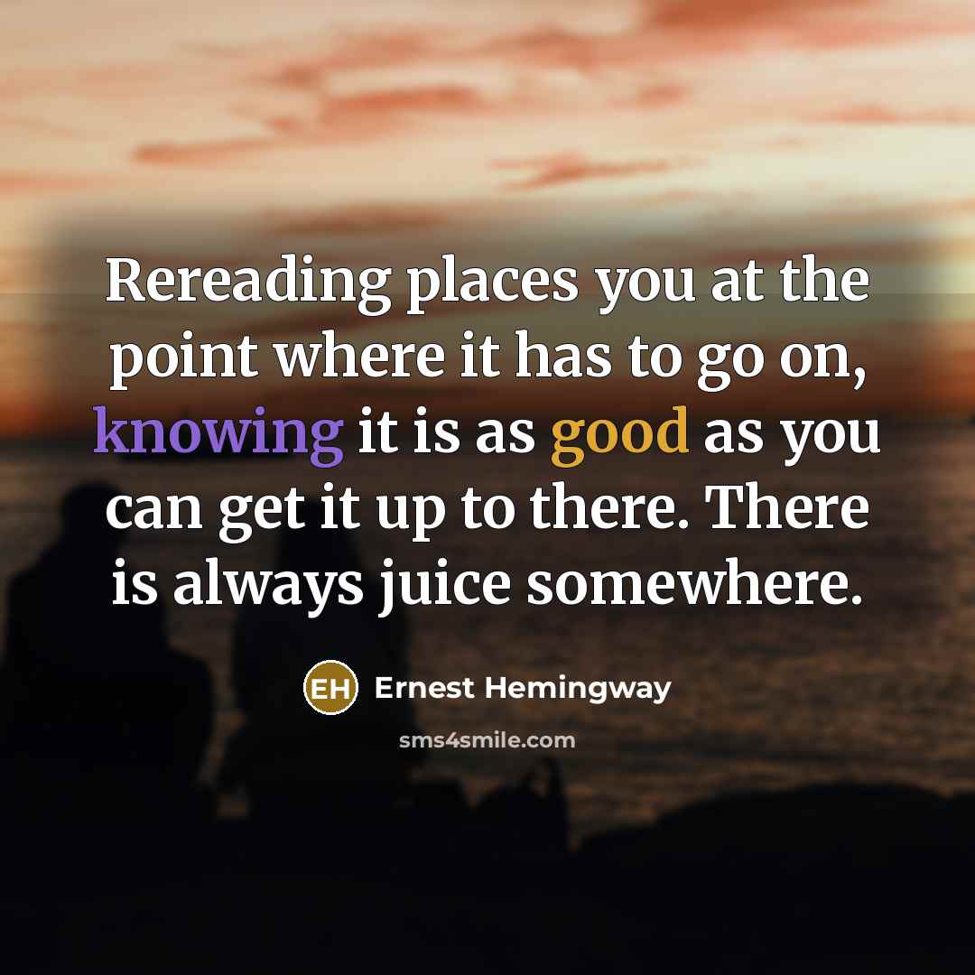 “Rereading places you at the point where it has to go on, knowing it is as good as you can get it up to there. There is always juice somewhere.” quote by Ernest Hemingway