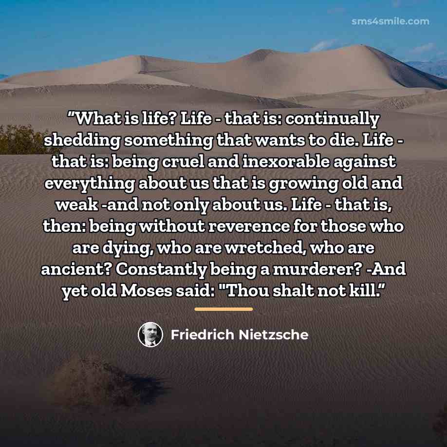 “What is life? Life - that is: continually shedding something that wants to die. Life - that is: being cruel and inexorable against everything about us that is growing old and weak -and not only about us. Life - that is, then: being without reverence for those who are dying, who are wretched, who…” quote by Friedrich Nietzsche