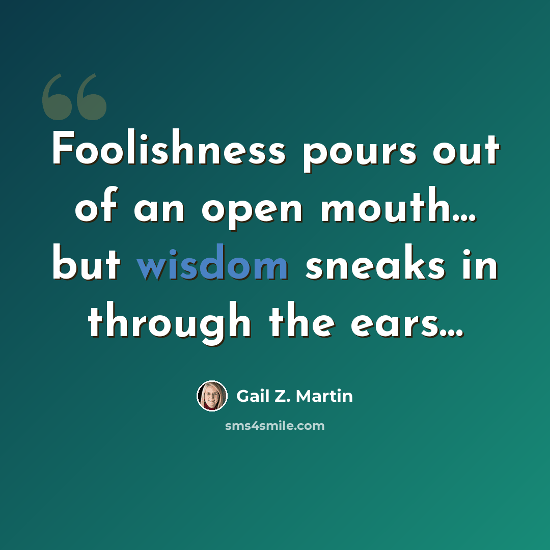 “Foolishness pours out of an open mouth… but wisdom sneaks in through the ears…” quote by Gail Z. Martin