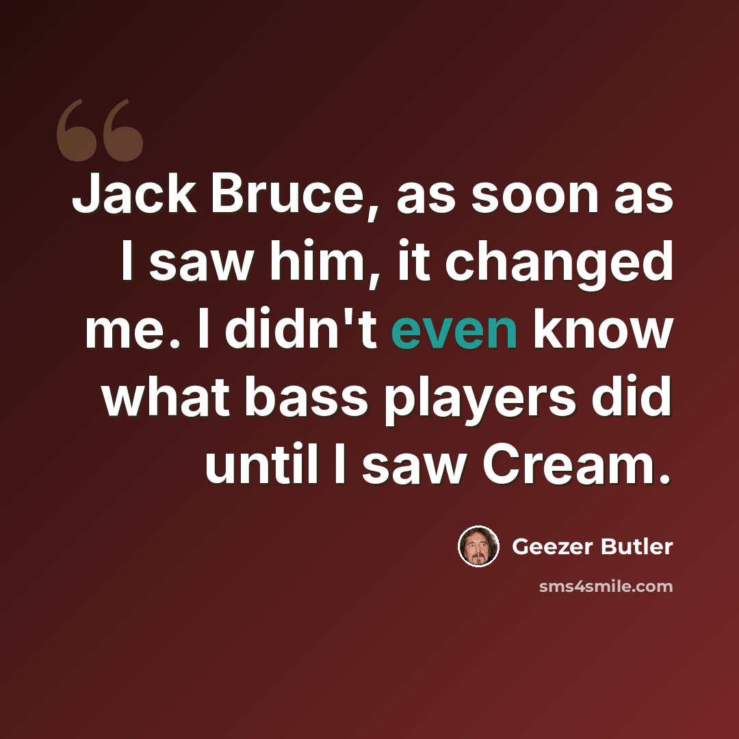 “Jack Bruce, as soon as I saw him, it changed me. I didn't even know what bass players did until I saw Cream.” quote by Geezer Butler