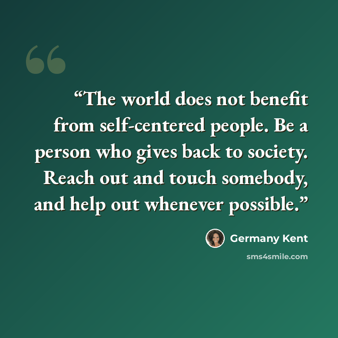 “The world does not benefit from self-centered people. Be a person who gives back to society. Reach out and touch somebody, and help out whenever possible.” quote by Germany Kent