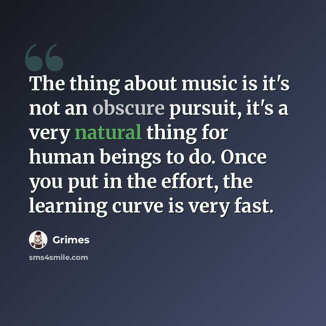 “The thing about music is it's not an obscure pursuit, it's a very natural thing for human beings to do. Once you put in the effort, the learning curve is very fast.” quote by Grimes