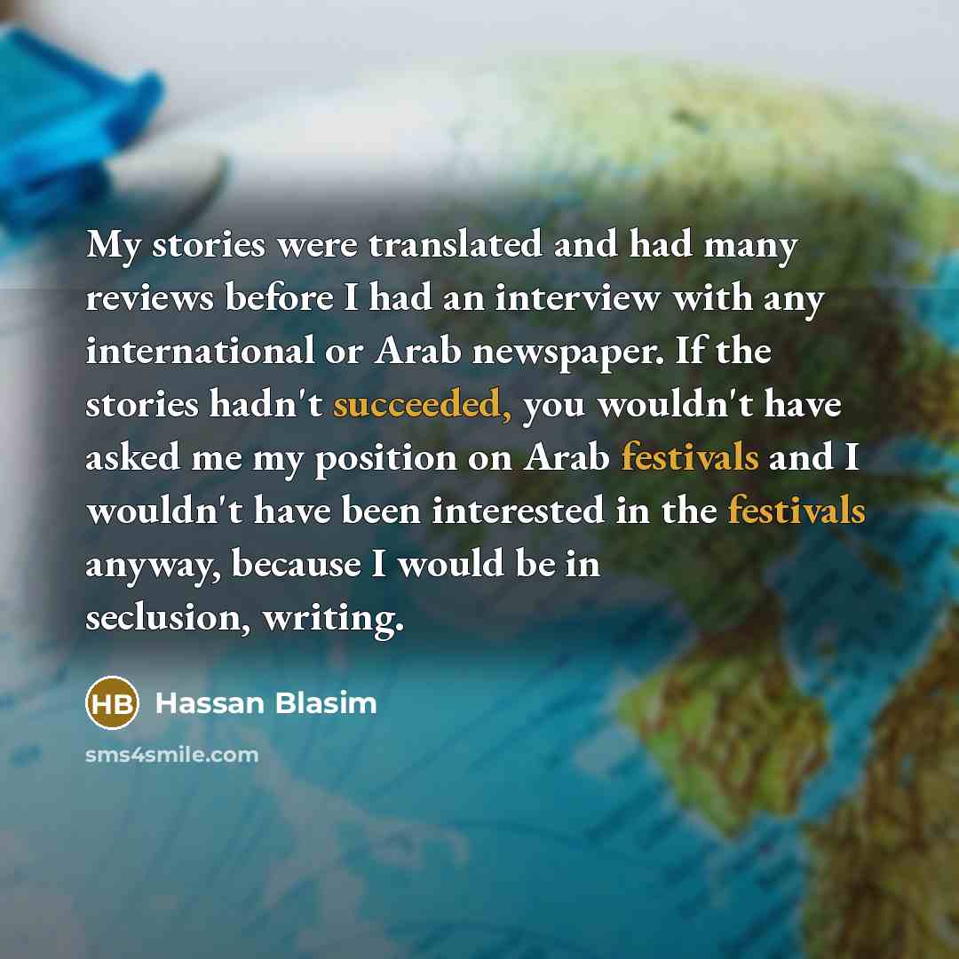 “My stories were translated and had many reviews before I had an interview with any international or Arab newspaper. If the stories hadn't succeeded, you wouldn't have asked me my position on Arab festivals and I wouldn't have been interested in the festivals anyway, because I would be in…” quote by Hassan Blasim