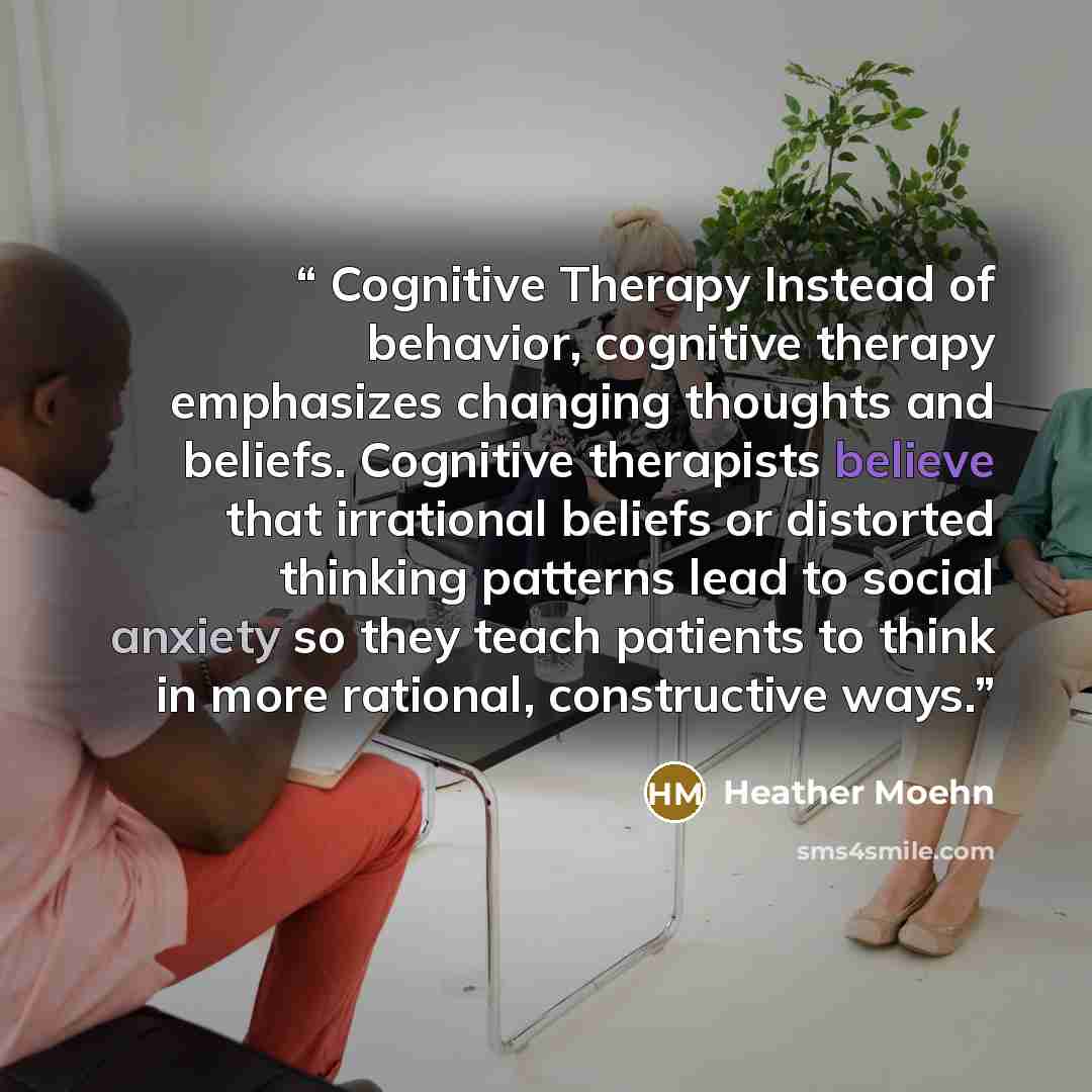 “Cognitive Therapy Instead of behavior, cognitive therapy emphasizes changing thoughts and beliefs. Cognitive therapists believe that irrational beliefs or distorted thinking patterns lead to social anxiety so they teach patients to think in more rational, constructive ways.” quote by Heather Moehn