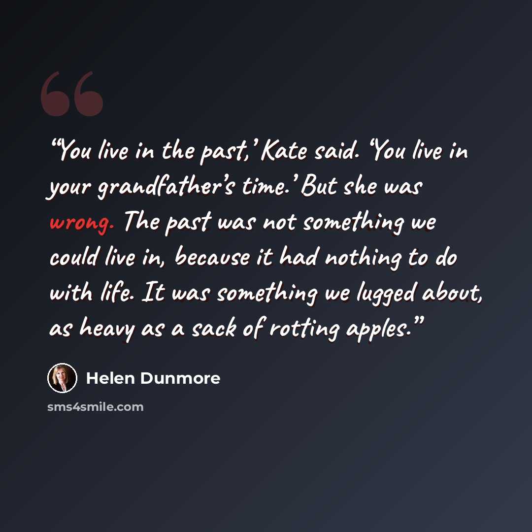 “You live in the past,’ Kate said. ‘You live in your grandfather’s time.’ But she was wrong. The past was not something we could live in, because it had nothing to do with life. It was something we lugged about, as heavy as a sack of rotting apples.” quote by Helen Dunmore