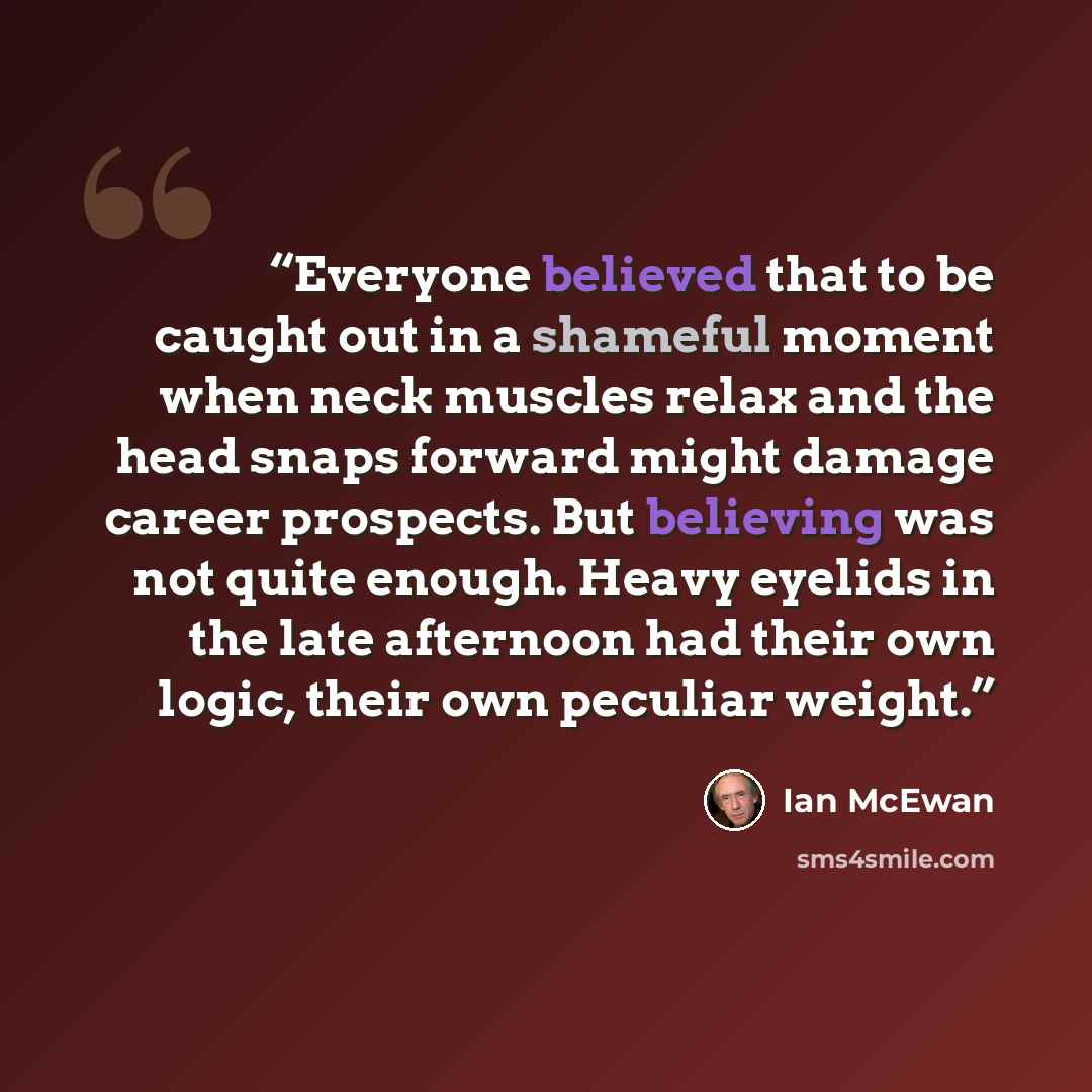 “Everyone believed that to be caught out in a shameful moment when neck muscles relax and the head snaps forward might damage career prospects. But believing was not quite enough. Heavy eyelids in the late afternoon had their own logic, their own peculiar weight.” quote by Ian McEwan