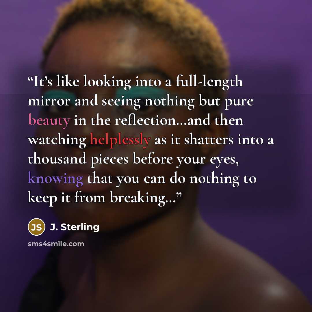 “It’s like looking into a full-length mirror and seeing nothing but pure beauty in the reflection…and then watching helplessly as it shatters into a thousand pieces before your eyes, knowing that you can do nothing to keep it from breaking…” quote by J. Sterling
