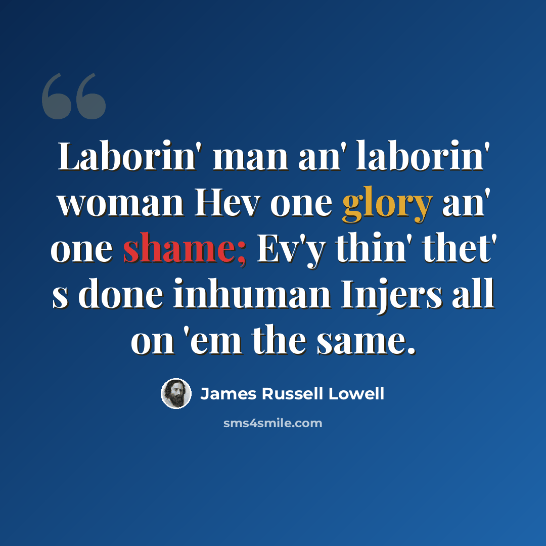“Laborin' man an' laborin' woman Hev one glory an' one shame; Ev'y thin' thet' s done inhuman Injers all on 'em the same.” quote by James Russell Lowell