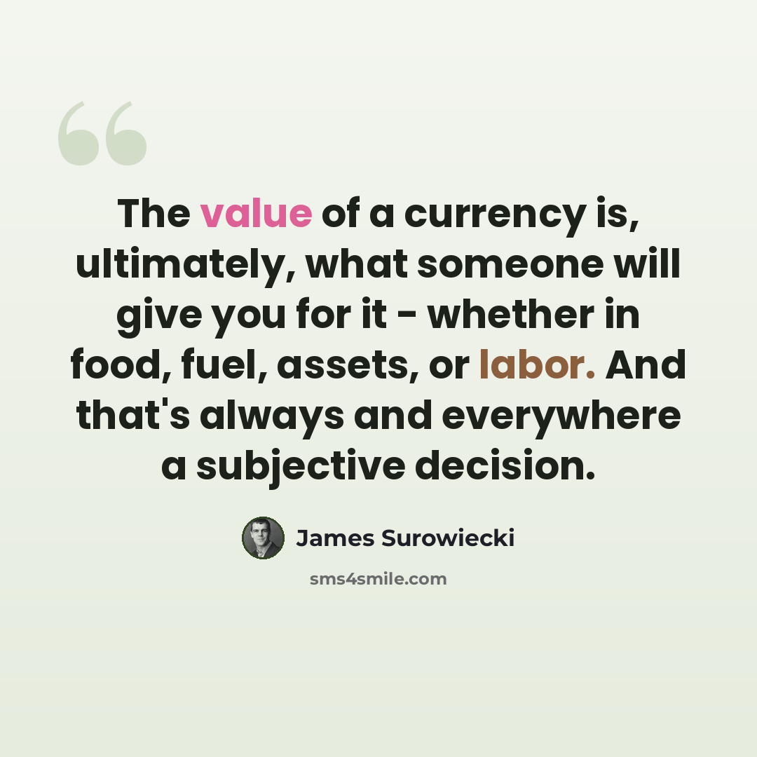 “The value of a currency is, ultimately, what someone will give you for it - whether in food, fuel, assets, or labor. And that's always and everywhere a subjective decision.” quote by James Surowiecki