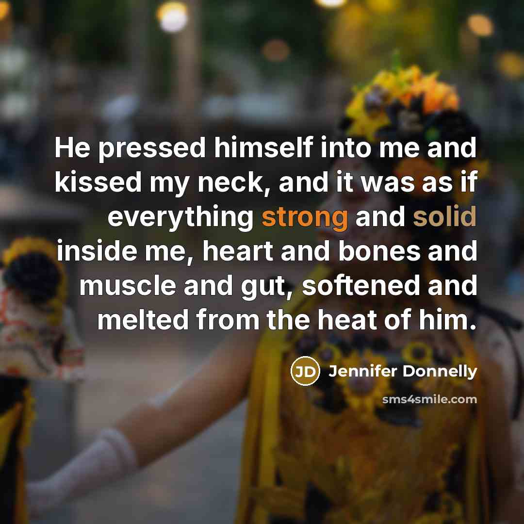 “He pressed himself into me and kissed my neck, and it was as if everything strong and solid inside me, heart and bones and muscle and gut, softened and melted from the heat of him.” quote by Jennifer Donnelly